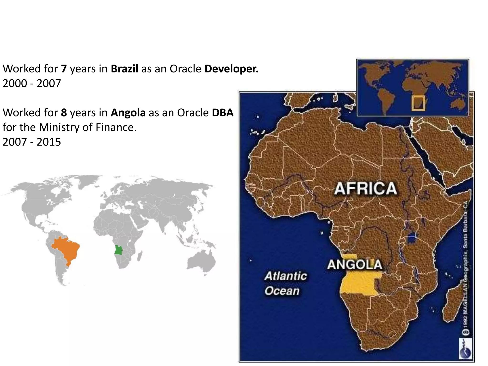 Worked for 7 years in Brazil as an Oracle Developer.
2000 - 2007
Worked for 8 years in Angola as an Oracle DBA
for the Ministry of Finance.
2007 - 2015
 