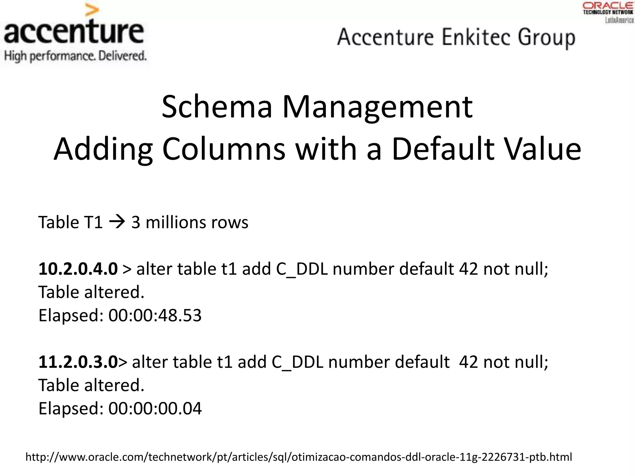 Schema Management
Adding Columns with a Default Value
Table T1  3 millions rows
10.2.0.4.0 > alter table t1 add C_DDL number default 42 not null;
Table altered.
Elapsed: 00:00:48.53
11.2.0.3.0> alter table t1 add C_DDL number default 42 not null;
Table altered.
Elapsed: 00:00:00.04
http://www.oracle.com/technetwork/pt/articles/sql/otimizacao-comandos-ddl-oracle-11g-2226731-ptb.html
 