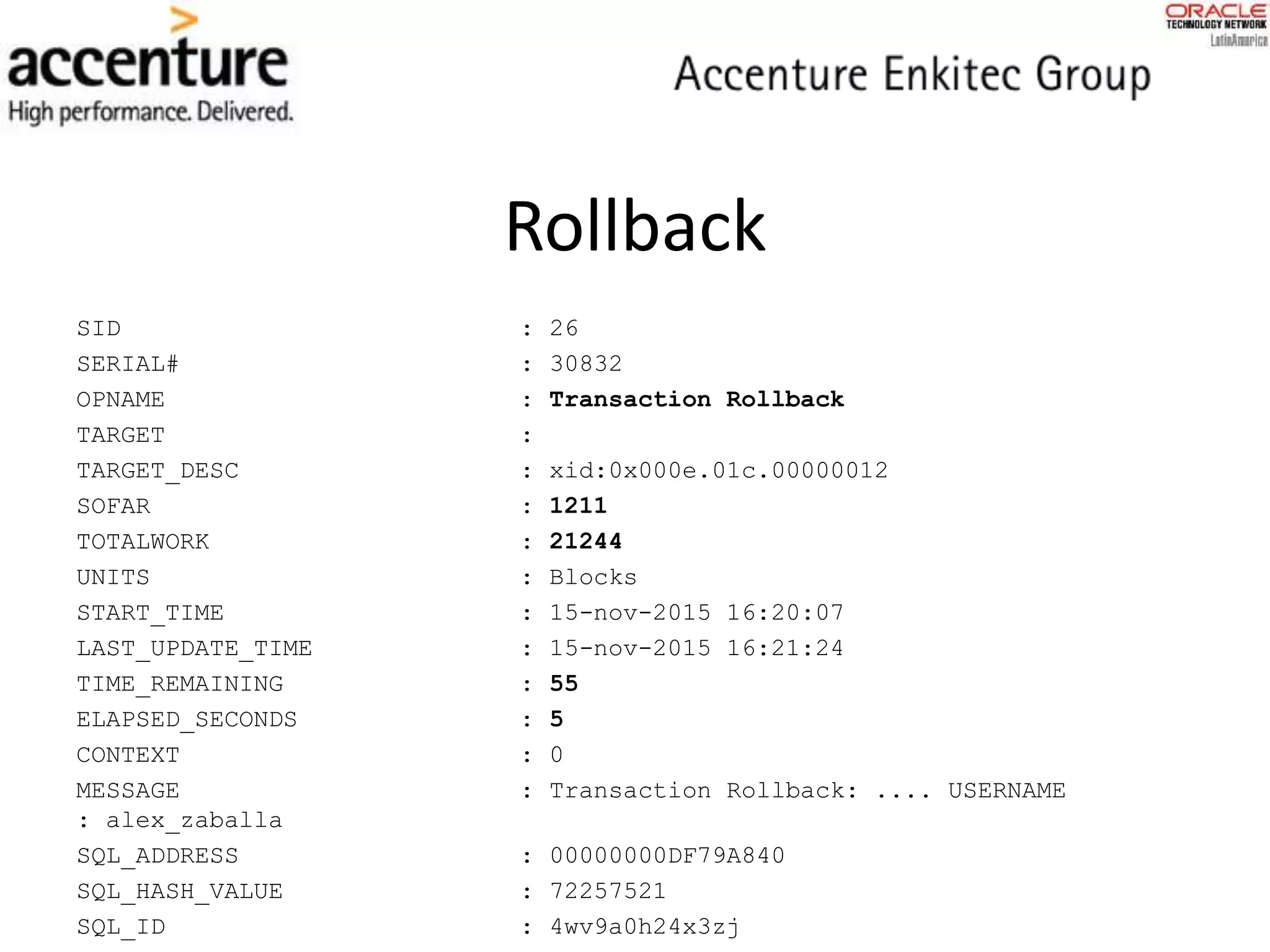 Rollback
SID : 26
SERIAL# : 30832
OPNAME : Transaction Rollback
TARGET :
TARGET_DESC : xid:0x000e.01c.00000012
SOFAR : 1211
TOTALWORK : 21244
UNITS : Blocks
START_TIME : 15-nov-2015 16:20:07
LAST_UPDATE_TIME : 15-nov-2015 16:21:24
TIME_REMAINING : 55
ELAPSED_SECONDS : 5
CONTEXT : 0
MESSAGE : Transaction Rollback: .... USERNAME
: alex_zaballa
SQL_ADDRESS : 00000000DF79A840
SQL_HASH_VALUE : 72257521
SQL_ID : 4wv9a0h24x3zj
 