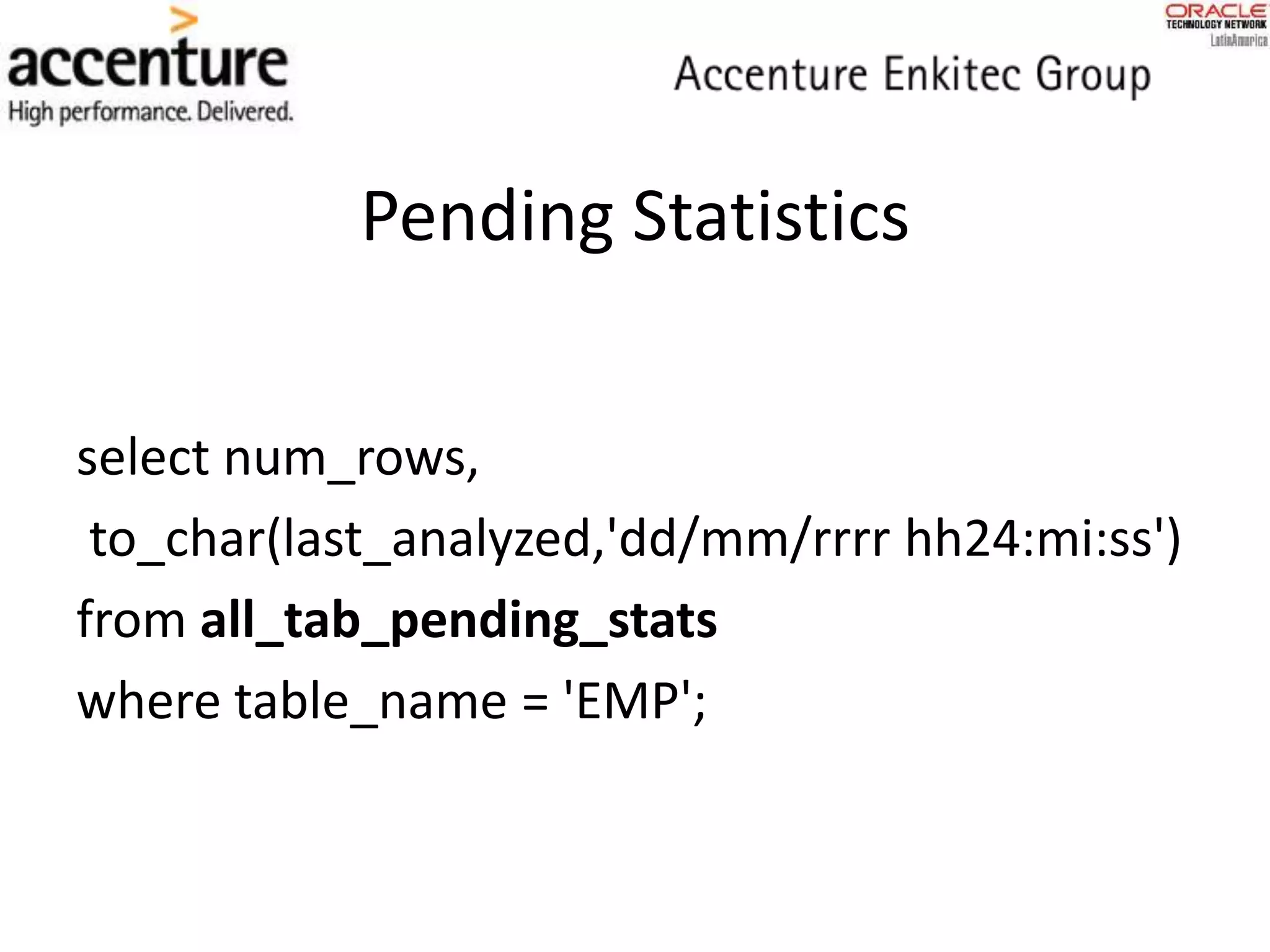 Pending Statistics
select num_rows,
to_char(last_analyzed,'dd/mm/rrrr hh24:mi:ss')
from all_tab_pending_stats
where table_name = 'EMP';
 