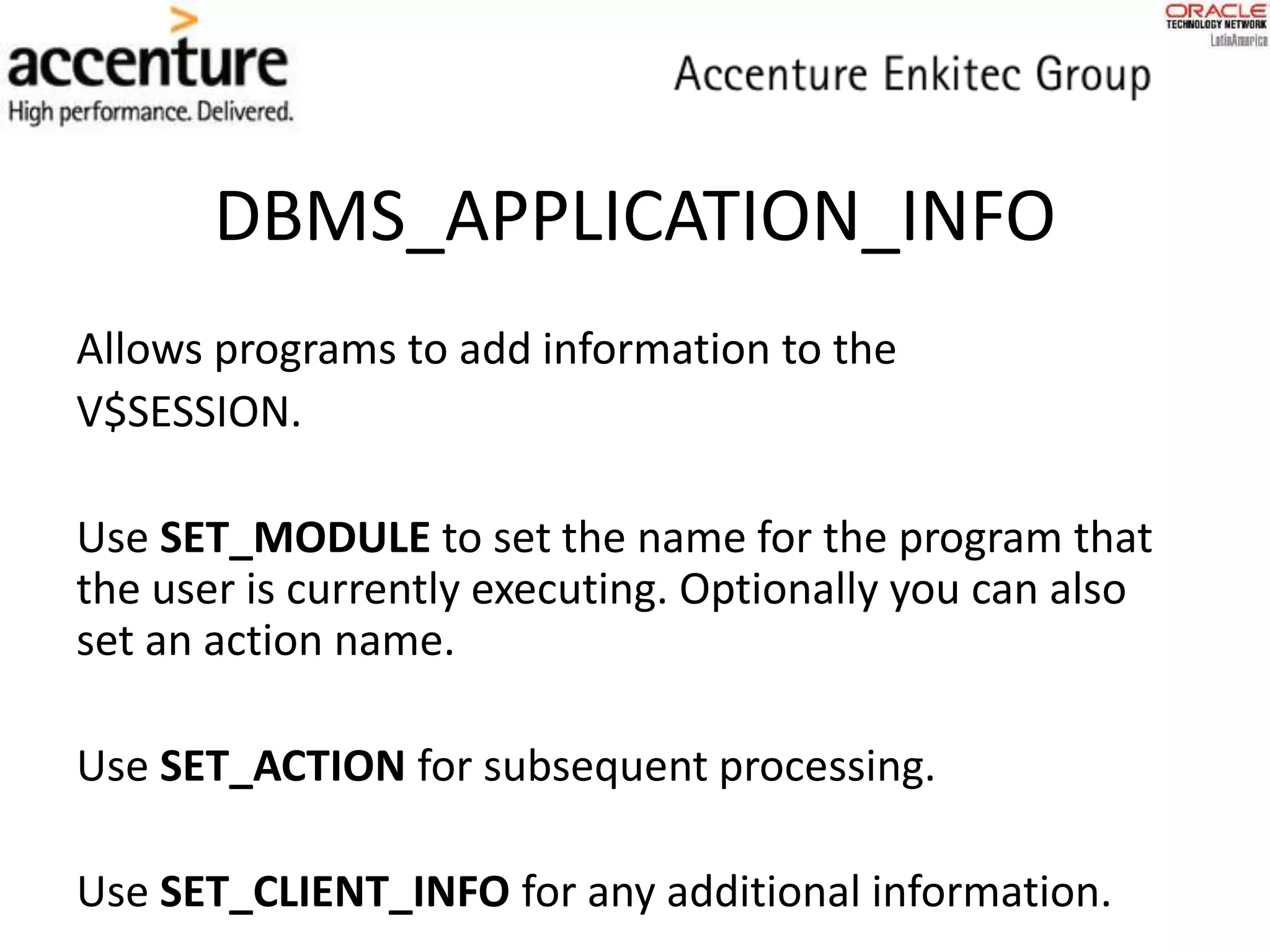 DBMS_APPLICATION_INFO
Allows programs to add information to the
V$SESSION.
Use SET_MODULE to set the name for the program that
the user is currently executing. Optionally you can also
set an action name.
Use SET_ACTION for subsequent processing.
Use SET_CLIENT_INFO for any additional information.
 