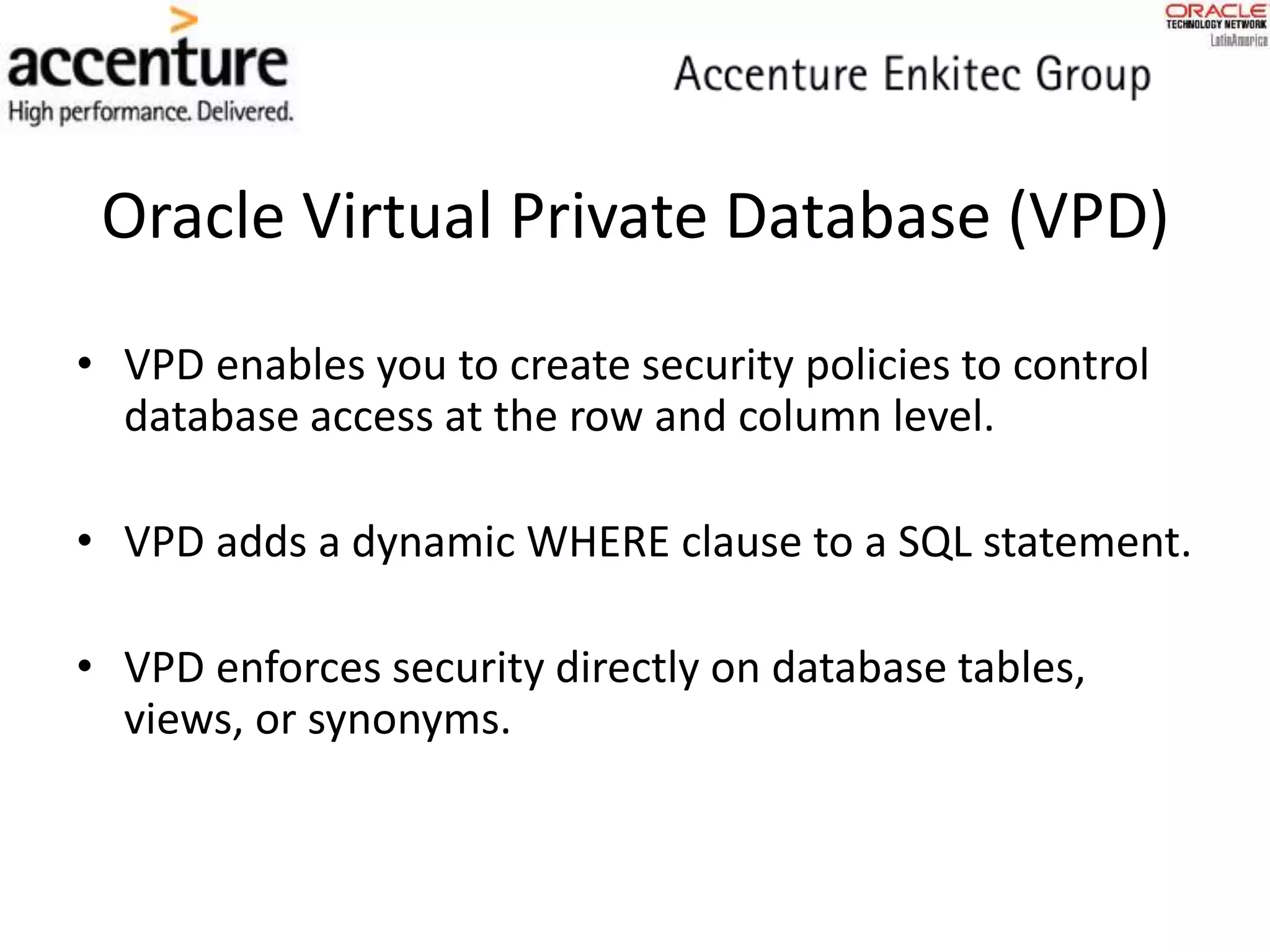Oracle Virtual Private Database (VPD)
• VPD enables you to create security policies to control
database access at the row and column level.
• VPD adds a dynamic WHERE clause to a SQL statement.
• VPD enforces security directly on database tables,
views, or synonyms.
 