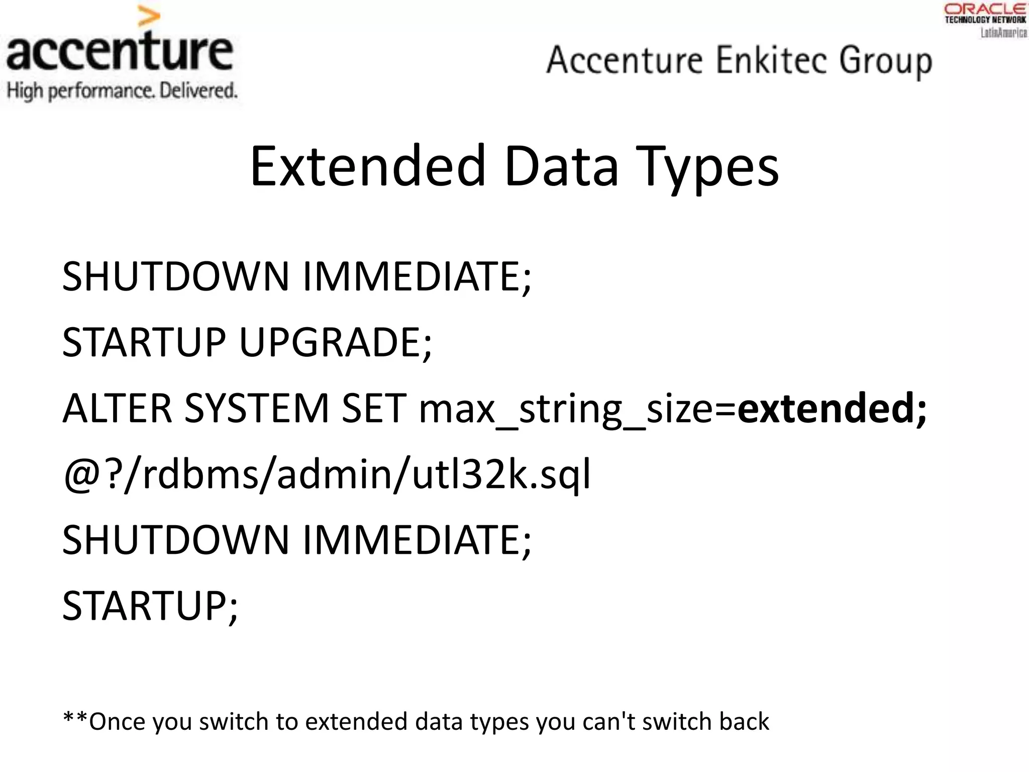Extended Data Types
SHUTDOWN IMMEDIATE;
STARTUP UPGRADE;
ALTER SYSTEM SET max_string_size=extended;
@?/rdbms/admin/utl32k.sql
SHUTDOWN IMMEDIATE;
STARTUP;
**Once you switch to extended data types you can't switch back
 