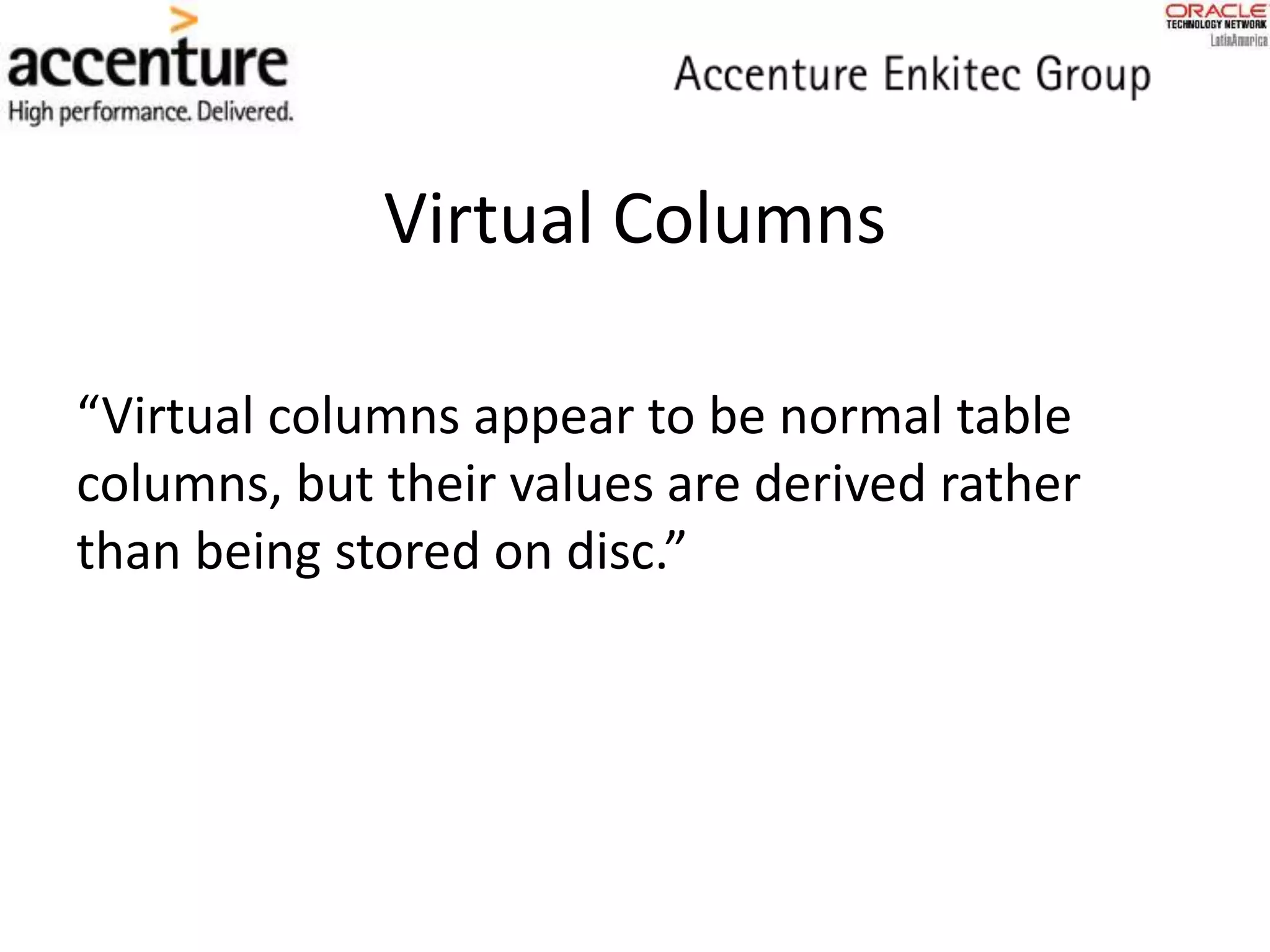 Virtual Columns
“Virtual columns appear to be normal table
columns, but their values are derived rather
than being stored on disc.”
 