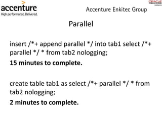 insert /*+ append parallel */ into tab1 select /*+
parallel */ * from tab2 nologging;
15 minutes to complete.
create table tab1 as select /*+ parallel */ * from
tab2 nologging;
2 minutes to complete.
Parallel
 