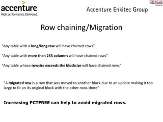 Row chaining/Migration
"A migrated row is a row that was moved to another block due to an update making it too
large to fit on its original block with the other rows there”
"Any table with a long/long raw will have chained rows”
"Any table with more than 255 columns will have chained rows”
"Any table whose rowsize exceeds the blocksize will have chained rows"
Increasing PCTFREE can help to avoid migrated rows.
 