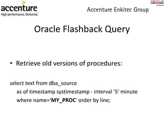 • Retrieve old versions of procedures:
select text from dba_source
as of timestamp systimestamp - interval '5' minute
where name='MY_PROC' order by line;
Oracle Flashback Query
 