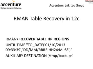 RMAN Table Recovery in 12c
RMAN> RECOVER TABLE HR.REGIONS
UNTIL TIME "TO_DATE('01/10/2013
09:33:39','DD/MM/RRRR HH24:MI:SS')"
AUXILIARY DESTINATION '/tmp/backups'
 