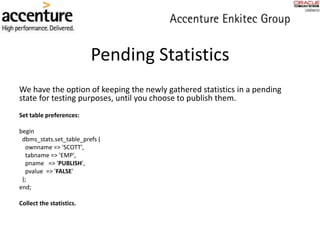 Pending Statistics
We have the option of keeping the newly gathered statistics in a pending
state for testing purposes, until you choose to publish them.
Set table preferences:
begin
dbms_stats.set_table_prefs (
ownname => 'SCOTT',
tabname => 'EMP',
pname => 'PUBLISH',
pvalue => 'FALSE'
);
end;
Collect the statistics.
 