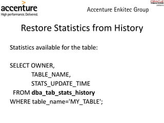 Restore Statistics from History
Statistics available for the table:
SELECT OWNER,
TABLE_NAME,
STATS_UPDATE_TIME
FROM dba_tab_stats_history
WHERE table_name='MY_TABLE';
 
