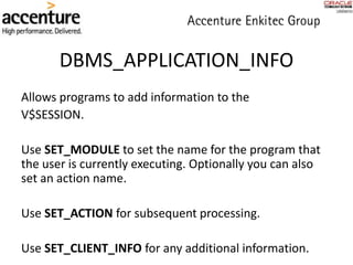 DBMS_APPLICATION_INFO
Allows programs to add information to the
V$SESSION.
Use SET_MODULE to set the name for the program that
the user is currently executing. Optionally you can also
set an action name.
Use SET_ACTION for subsequent processing.
Use SET_CLIENT_INFO for any additional information.
 