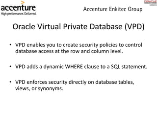 Oracle Virtual Private Database (VPD)
• VPD enables you to create security policies to control
database access at the row and column level.
• VPD adds a dynamic WHERE clause to a SQL statement.
• VPD enforces security directly on database tables,
views, or synonyms.
 