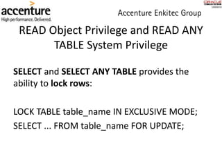 READ Object Privilege and READ ANY
TABLE System Privilege
SELECT and SELECT ANY TABLE provides the
ability to lock rows:
LOCK TABLE table_name IN EXCLUSIVE MODE;
SELECT ... FROM table_name FOR UPDATE;
 