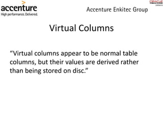 Virtual Columns
“Virtual columns appear to be normal table
columns, but their values are derived rather
than being stored on disc.”
 