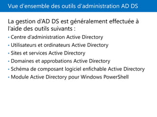 Vue d’ensemble des outils d’administration AD DS
La gestion d’AD DS est généralement effectuée à
l’aide des outils suivants :
• Centre d’administration Active Directory
• Utilisateurs et ordinateurs Active Directory
• Sites et services Active Directory
• Domaines et approbations Active Directory
• Schéma de composant logiciel enfichable Active Directory
• Module Active Directory pour Windows PowerShell
 