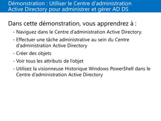 Démonstration : Utiliser le Centre d’administration
Active Directory pour administrer et gérer AD DS
Dans cette démonstration, vous apprendrez à :
• Naviguez dans le Centre d’administration Active Directory.
• Effectuer une tâche administrative au sein du Centre
d’administration Active Directory
• Créer des objets
• Voir tous les attributs de l’objet
• Utilisez la visionneuse Historique Windows PowerShell dans le
Centre d’administration Active Directory
 