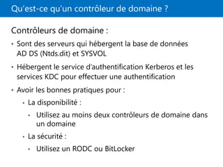 Qu’est-ce qu’un contrôleur de domaine ?
Contrôleurs de domaine :
• Sont des serveurs qui hébergent la base de données
AD DS (Ntds.dit) et SYSVOL
• Hébergent le service d’authentification Kerberos et les
services KDC pour effectuer une authentification
• Avoir les bonnes pratiques pour :
• La disponibilité :
• Utilisez au moins deux contrôleurs de domaine dans
un domaine
• La sécurité :
• Utilisez un RODC ou BitLocker
 