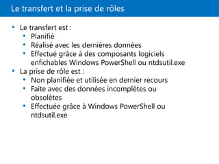 Le transfert et la prise de rôles
• Le transfert est :
• Planifié
• Réalisé avec les dernières données
• Effectué grâce à des composants logiciels
enfichables Windows PowerShell ou ntdsutil.exe
• La prise de rôle est :
• Non planifiée et utilisée en dernier recours
• Faite avec des données incomplètes ou
obsolètes
• Effectuée grâce à Windows PowerShell ou
ntdsutil.exe
 