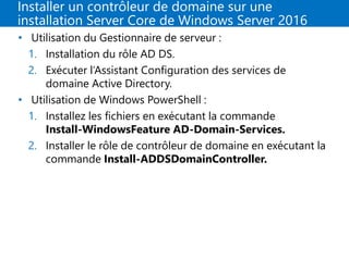 Installer un contrôleur de domaine sur une
installation Server Core de Windows Server 2016
• Utilisation du Gestionnaire de serveur :
1. Installation du rôle AD DS.
2. Exécuter l’Assistant Configuration des services de
domaine Active Directory.
• Utilisation de Windows PowerShell :
1. Installez les fichiers en exécutant la commande
Install-WindowsFeature AD-Domain-Services.
2. Installer le rôle de contrôleur de domaine en exécutant la
commande Install-ADDSDomainController.
 