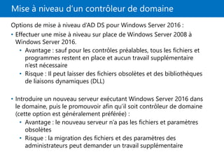 Mise à niveau d’un contrôleur de domaine
Options de mise à niveau d’AD DS pour Windows Server 2016 :
• Effectuer une mise à niveau sur place de Windows Server 2008 à
Windows Server 2016.
• Avantage : sauf pour les contrôles préalables, tous les fichiers et
programmes restent en place et aucun travail supplémentaire
n’est nécessaire
• Risque : Il peut laisser des fichiers obsolètes et des bibliothèques
de liaisons dynamiques (DLL)
• Introduire un nouveau serveur exécutant Windows Server 2016 dans
le domaine, puis le promouvoir afin qu’il soit contrôleur de domaine
(cette option est généralement préférée) :
• Avantage : le nouveau serveur n’a pas les fichiers et paramètres
obsolètes
• Risque : la migration des fichiers et des paramètres des
administrateurs peut demander un travail supplémentaire
 