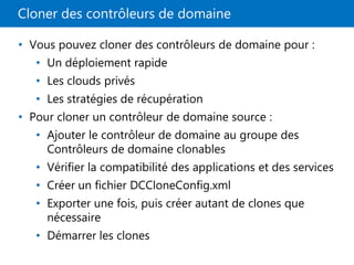 Cloner des contrôleurs de domaine
• Vous pouvez cloner des contrôleurs de domaine pour :
• Un déploiement rapide
• Les clouds privés
• Les stratégies de récupération
• Pour cloner un contrôleur de domaine source :
• Ajouter le contrôleur de domaine au groupe des
Contrôleurs de domaine clonables
• Vérifier la compatibilité des applications et des services
• Créer un fichier DCCloneConfig.xml
• Exporter une fois, puis créer autant de clones que
nécessaire
• Démarrer les clones
 