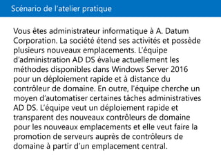 Scénario de l’atelier pratique
Vous êtes administrateur informatique à A. Datum
Corporation. La société étend ses activités et possède
plusieurs nouveaux emplacements. L’équipe
d’administration AD DS évalue actuellement les
méthodes disponibles dans Windows Server 2016
pour un déploiement rapide et à distance du
contrôleur de domaine. En outre, l’équipe cherche un
moyen d’automatiser certaines tâches administratives
AD DS. L’équipe veut un déploiement rapide et
transparent des nouveaux contrôleurs de domaine
pour les nouveaux emplacements et elle veut faire la
promotion de serveurs auprès de contrôleurs de
domaine à partir d’un emplacement central.
 