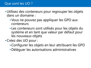 Que sont les UO ?
•Utilisez des conteneurs pour regrouper les objets
dans un domaine :
•Vous ne pouvez pas appliquer les GPO aux
conteneurs
•Les conteneurs sont utilisés pour les objets du
système et en tant que valeur par défaut pour
les nouveaux objets
•Créez des UO pour :
•Configurer les objets en leur attribuant les GPO
•Déléguer les autorisations administratives
 