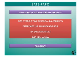 BATE-­‐PAPO	
  	
  

 VAMOS	
  FALAR	
  MELHOR	
  SOBRE	
  O	
  ASSUNTO?	
  


NÓS	
  E	
  TODO	
  O	
  TIME	
  GERENCIAL	
  DA	
  COMPLETA	
  	
  

      ESTAREMOS	
  LHE	
  AGUARDANDO	
  HOJE	
  	
  

                  NA	
  SALA	
  AMETISTA	
  3	
  

                     DAS	
  14hs	
  as	
  16hs	
  


                         OBRIGADO!	
  
 