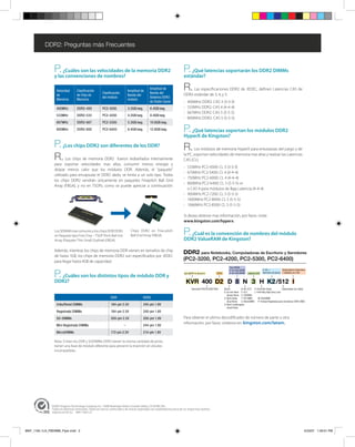 DDR2: Preguntas más Frecuentes



                 P.  ¿Cuáles son las velocidades de la memoria DDR2                                                            P.  ¿Qué latencias soportarán los DDR2 DIMMs
                 y las convenciones de nombres?                                                                                estándar?

                  Velocidad         Clasificación
                                                         Clasificación
                                                                                Amplitud de
                                                                                                  Amplitud de
                                                                                                  Banda del
                                                                                                                               R.   Las especificaciones DDR2 de JEDEC, definen Latencias CAS de
                  de                de Chip de                                  Banda del                                      DDR2 estándar de 3, 4, y 5:
                                                         del módulo                               Sistema DDR2
                  Memoria           Memoria                                     módulo
                                                                                                  de Doble Canal               -   400MHz DDR2: CAS 3 (3-3-3)
                  400MHz            DDR2-400             PC2-3200               3.2GB/seg.        6.4GB/seg.                   -   533MHz DDR2: CAS 4 (4-4-4)
                                                                                                                               -   667MHz DDR2: CAS 5 (5-5-5)
                  533MHz            DDR2-533             PC2-4200               4.2GB/seg.        8.4GB/seg.
                                                                                                                               -   800MHz DDR2: CAS 5 (5-5-5)
                  667MHz            DDR2-667             PC2-5300               5.3GB/seg.        10.6GB/seg.
                  800MHz            DDR2-800             PC2-6400               6.4GB/seg.        12.8GB/seg.                  P. ¿Qué latencias soportan los módulos DDR2
                                                                                                                               HyperX de Kingston?
                 P. ¿Los chips DDR2 son diferentes de los DDR?                                                                 R.     Los módulos de memoria HyperX para entusiastas del juego y de

                 R.      Los chips de memoria DDR2 fueron rediseñados internamente
                                                                                                                               la PC, soportan velocidades de memoria mas altas y realzan las Latencias
                                                                                                                               CAS (CL):
                 para soportar velocidades mas altas, consumir menos energía y
                                                                                                                               - 533MHz PC2-4300: CL 3 (3-3-3)
                 disipar menos calor que los módulos DDR. Además, el “paquete”
                                                                                                                               - 675MHz PC2-5400: CL 4 (4-4-4)
                 utilizado para encapsular el DDR2 dado, se limita a un solo tipo. Todos
                                                                                                                               - 750MHz PC2-6000: CL 4 (4-4-4)
                 los chips DDR2 vendrán únicamente en paquetes Finepitch Ball Grid
                                                                                                                               - 800MHz PC2-6400: CL 5 (5-5-5) or
                 Array (FBGA), y no en TSOPs, como se puede apreciar a continuación:
                                                                                                                                 o CAS 4 para módulos de Baja Latencia (4-4-4)
                                                                                                                               - 900MHz PC2-7200: CL 5 (5-5-5)
                                                                                                                               - 1000MHz PC2-8000: CL 5 (5-5-5)
                                                                                                                               - 1066MHz PC2-8500: CL 5 (5-5-5)

                                                                                                                               Si desea obtener mas información, por favor, visite:
                                                                                                                               www.kingston.com/hyperx.

                 Los SDRAM mas comunes y los chips DDR DDR2
                 en Paquete tipo Fine Chip – TSOP Pitch Ball Gris
                                                                                  Chips DDR2 en Fine-pitch
                                                                                  Ball Grid Array (FBGA)                       P.¿Cuál es la convención de nombres del módulo
                 Array (Paquete Thin Small Outline) (FBGA)                                                                     DDR2 ValueRAM de Kingston?

                 Además, mientras los chips de memoria DDR vienen en tamaños de chip
                                                                                                                               DDR2 para Notebooks, Computadoras de Escritorio y Servidores
                 de hasta 1GB, los chips de memoria DDR2 son especificados por JEDEC
                 para llegar hasta 4GB de capacidad.                                                                           (PC2-3200, PC2-4200, PC2-5300, PC2-6400)
                                                                                                                                                                        Tipo DRAM


                 P. ¿Cuáles son los distintos tipos de módulo DDR y
                                                                                                                                                                        4: x4 chip DRAM                   K: Kit +          Designadores Especiales
                                                                                                                               ValueRAM de Kingston         DDR2        8: x8 chip DRAM   Latencia CAS    Números de piezas I: Validado por Intel


                 DDR2?
                                                                                                                                     Velocidad 400/533/667/800     Ranks:           N: No–ECC H: Perfil Alto (High)           Capacidades (ver tabla)
                                                                                                                                                                   S: Un solo Rank E: ECC       L: Perfil Muy Bajo (Very Low)
                                                                                                                                                                      (Single Rank) S: SODIMM
                                                                DDR                         DDR2                                                                   D: Rank Doble    F: FB-DIMM      M: MiniDIMM
                                                                                                                                                                      (Dual Rank)   U: MicroDIMM P: Paridad Registrada (para Servidores DDR2 AMD)
                  Unbuffered DIMMs                               184-pin 2.5V                240-pin 1.8V                                                          Q: Rank Cuadrangular
                                                                                                                                                                      (Quad Rank)
                  Registrado DIMMs                               184-pin 2.5V                240-pin 1.8V
                  SO-DIMMs                                       200-pin 2.5V                200-pin 1.8V                      Para obtener el ultimo decodificador de número de parte u otra
                                                                                                                               información, por favor, visítenos en: kingston.com/latam.
                  Mini Registrado DIMMs                                     –                244-pin 1.8V
                  MicroDIMMs                                     172-pin 2.5V                214-pin 1.8V

                 Nota: Si bien los DDR y SODIMMs DDR2 tienen la misma cantidad de pines,
                 tienen una llave de módulo diferente para prevenir la inserción en zócalos
                 incompatibles.




               ©2007 Kingston Technology Company, Inc. 17600 Newhope Street, Fountain Valley, CA 92708 USA.
               Todos los derechos reservados. Todas las marcas comerciales y las marcas registradas son propiedad exclusiva de sus respectivos dueños.
               Impreso en EE.UU. MKF-1184.1LA




MKF_1184.1LA_FBDIMM_Flyer.indd 2                                                                                                                                                                                                                    4/23/07 1:39:51 PM
 