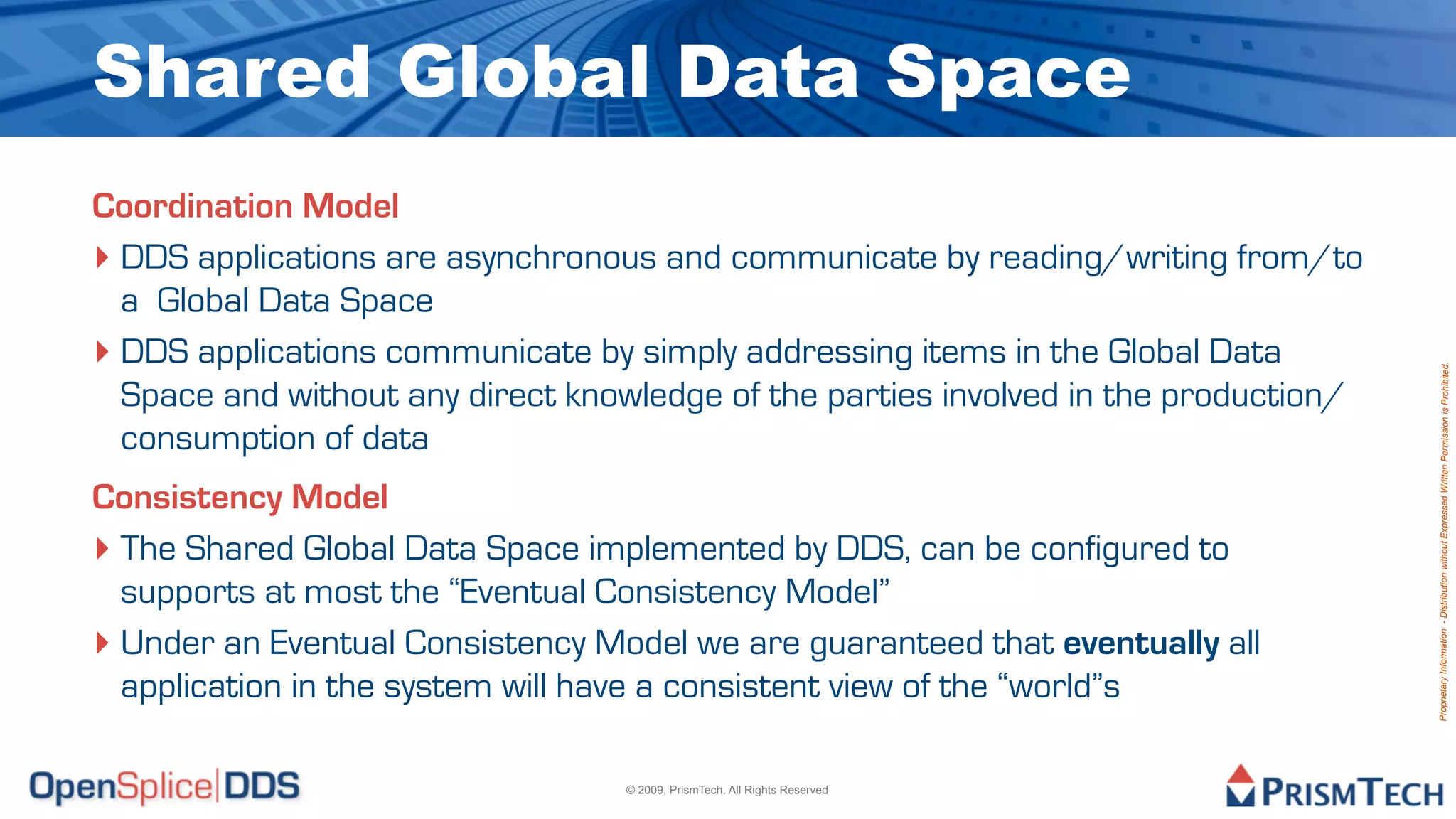 Shared Global Data Space
Coordination Model
‣ DDS applications are asynchronous and communicate by reading/writing from/to
  a Global Data Space
‣ DDS applications communicate by simply addressing items in the Global Data




                                                                                      Proprietary Information - Distribution without Expressed Written Permission is Prohibited.
  Space and without any direct knowledge of the parties involved in the production/
  consumption of data
Consistency Model
‣ The Shared Global Data Space implemented by DDS, can be configured to
  supports at most the “Eventual Consistency Model”
‣ Under an Eventual Consistency Model we are guaranteed that eventually all
  application in the system will have a consistent view of the “world”s

                                  © 2009, PrismTech. All Rights Reserved
 