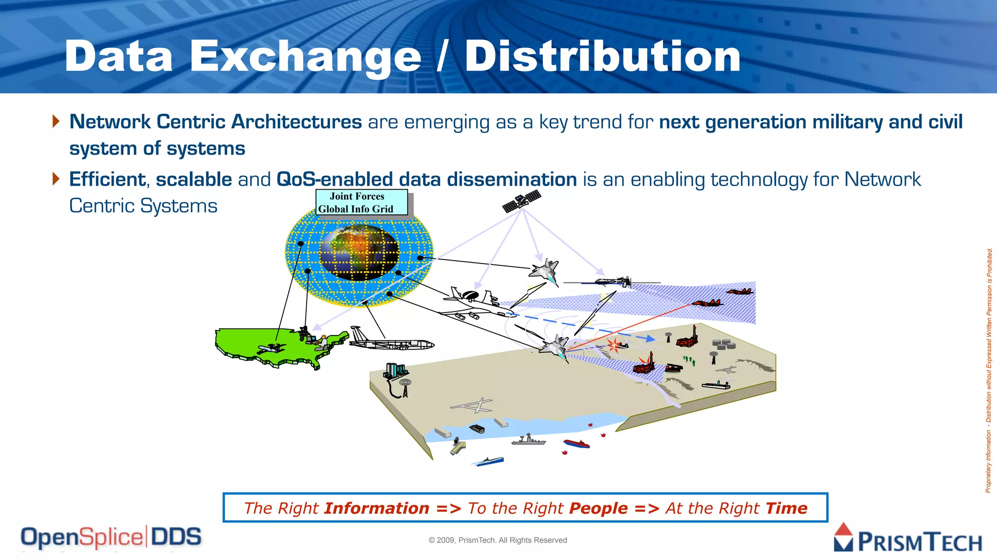 Data Exchange / Distribution
‣ Network Centric Architectures are emerging as a key trend for next generation military and civil
    system of systems
‣   Efficient, scalable and QoS-enabled data dissemination is an enabling technology for Network
                                  Joint Forces
                                   Joint Forces
    Centric Systems             Global Info Grid
                                 Global Info Grid




                                                                                                     Proprietary Information - Distribution without Expressed Written Permission is Prohibited.
                   Adapted from “The Future of AWACS”,
                   by LtCol Joe Chapa


                         The Right Information => To the Right People => At the Right Time
                                                         © 2009, PrismTech. All Rights Reserved
 