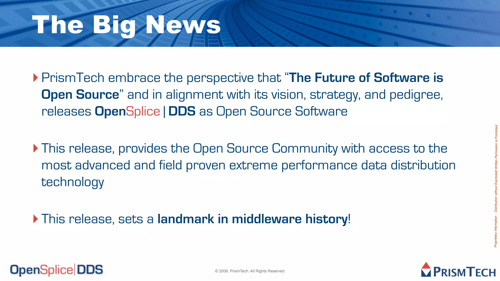 The Big News
‣ PrismTech embrace the perspective that “The Future of Software is
 Open Source” and in alignment with its vision, strategy, and pedigree,
 releases OpenSplice | DDS as Open Source Software




                                                                          Proprietary Information - Distribution without Expressed Written Permission is Prohibited.
‣ This release, provides the Open Source Community with access to the
 most advanced and field proven extreme performance data distribution
 technology

‣ This release, sets a landmark in middleware history!

                               © 2009, PrismTech. All Rights Reserved
 
