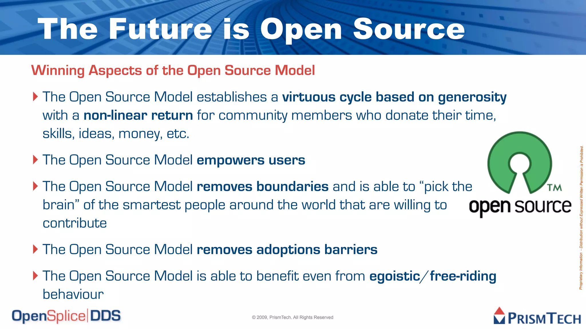 The Future is Open Source
Winning Aspects of the Open Source Model
‣ The Open Source Model establishes a virtuous cycle based on generosity
 with a non-linear return for community members who donate their time,
 skills, ideas, money, etc.




                                                                            Proprietary Information - Distribution without Expressed Written Permission is Prohibited.
‣ The Open Source Model empowers users
‣ The Open Source Model removes boundaries and is able to “pick the
 brain” of the smartest people around the world that are willing to
 contribute
‣ The Open Source Model removes adoptions barriers
‣ The Open Source Model is able to benefit even from egoistic/free-riding
 behaviour
                                   © 2009, PrismTech. All Rights Reserved
 
