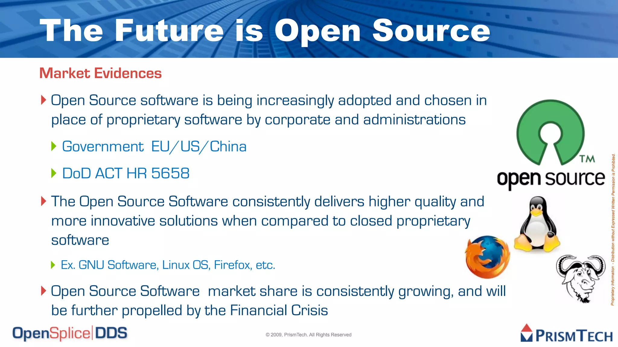 The Future is Open Source
Market Evidences
‣ Open Source software is being increasingly adopted and chosen in
 place of proprietary software by corporate and administrations
 ‣ Government EU/US/China




                                                                                   Proprietary Information - Distribution without Expressed Written Permission is Prohibited.
 ‣ DoD ACT HR 5658
‣ The Open Source Software consistently delivers higher quality and
 more innovative solutions when compared to closed proprietary
 software
 ‣ Ex. GNU Software, Linux OS, Firefox, etc.
‣ Open Source Software market share is consistently growing, and will
 be further propelled by the Financial Crisis
                                          © 2009, PrismTech. All Rights Reserved
 