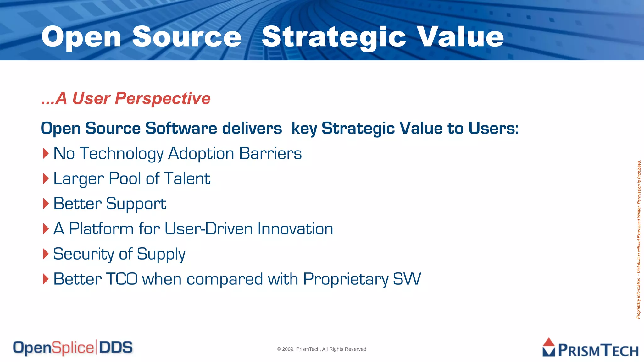 Open Source Strategic Value

...A User Perspective
Open Source Software delivers key Strategic Value to Users:
‣ No Technology Adoption Barriers




                                                                      Proprietary Information - Distribution without Expressed Written Permission is Prohibited.
‣ Larger Pool of Talent
‣ Better Support
‣ A Platform for User-Driven Innovation
‣ Security of Supply
‣ Better TCO when compared with Proprietary SW


                             © 2009, PrismTech. All Rights Reserved
 