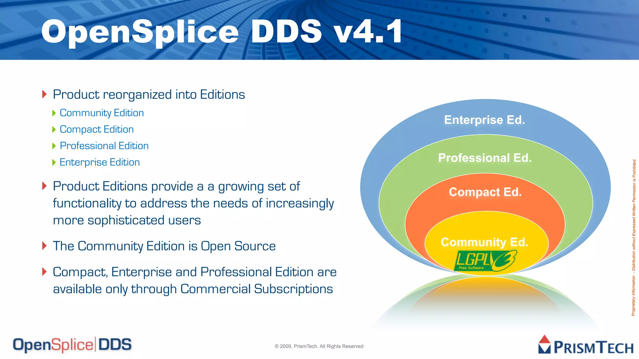 OpenSplice DDS v4.1
‣ Product reorganized into Editions
 ‣ Community Edition
                                                                                   Enterprise Ed.
 ‣ Compact Edition
 ‣ Professional Edition
 ‣ Enterprise Edition                                                             Professional Ed.




                                                                                                     Proprietary Information - Distribution without Expressed Written Permission is Prohibited.
‣ Product Editions provide a a growing set of
           Enterprise Ed.                                                          Compact Ed.
  functionality to address the needs of increasingly
  more sophisticated users
‣ The Community Edition is Open Source                                            Community Ed.

‣ Compact, Enterprise and Professional Edition are
  available only through Commercial Subscriptions


                                         © 2009, PrismTech. All Rights Reserved
 
