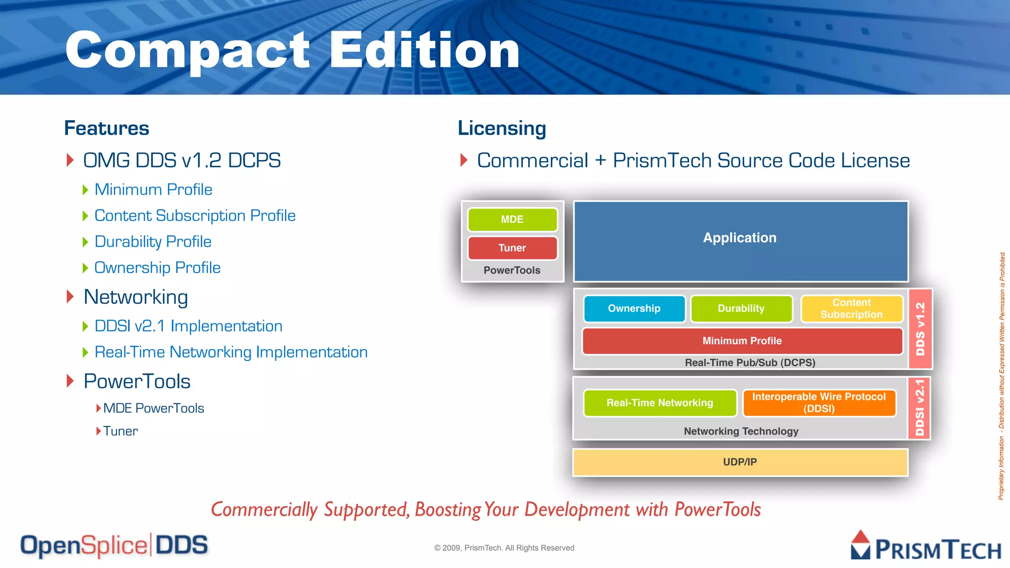 Compact Edition
Features                                             Licensing
‣ OMG DDS v1.2 DCPS                                  ‣ Commercial + PrismTech Source Code License
 ‣ Minimum Profile
 ‣ Content Subscription Profile                                  MDE

 ‣ Durability Profile                                           Tuner
                                                                                                          Application




                                                                                                                                                                Proprietary Information - Distribution without Expressed Written Permission is Prohibited.
 ‣ Ownership Profile                                        PowerTools


‣ Networking                                                                                                                         Content




                                                                                                                                                    DDS v1.2
                                                                                        Ownership              Durability
                                                                                                                                   Subscription
 ‣ DDSI v2.1 Implementation
                                                                                                         Minimum Proﬁle
 ‣ Real-Time Networking Implementation                                                                Real-Time Pub/Sub (DCPS)

‣ PowerTools




                                                                                                                                                    DDSI v2.1
                                                                                                                      Interoperable Wire Protocol
  ‣ MDE PowerTools                                                                      Real-Time Networking
                                                                                                                                (DDSI)

  ‣ Tuner                                                                                             Networking Technology


                                                                                                                UDP/IP



                     Commercially Supported, Boosting Your Development with PowerTools
                                               © 2009, PrismTech. All Rights Reserved
 