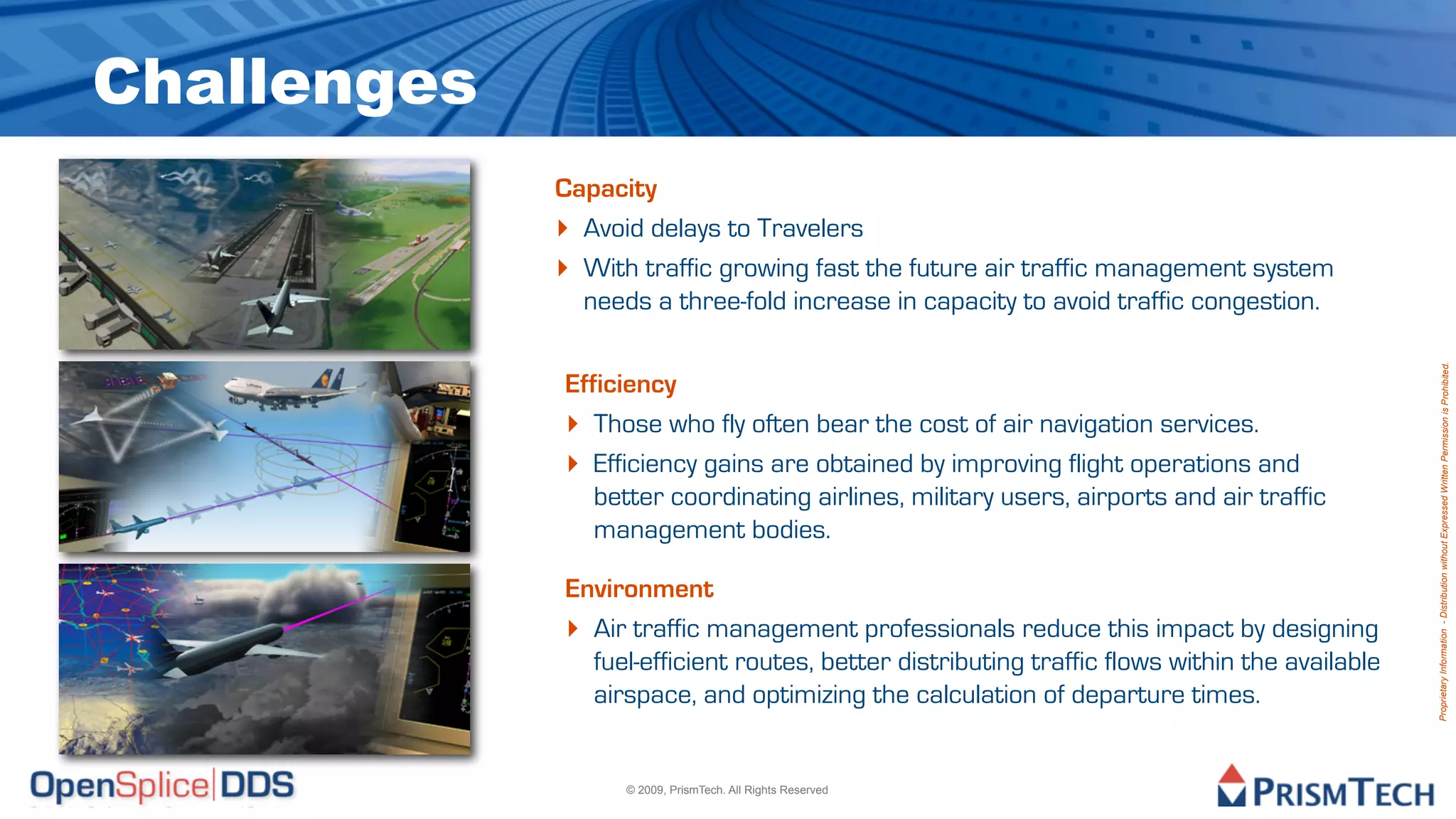 Challenges
             Capacity
             ‣ Avoid delays to Travelers
             ‣ With traffic growing fast the future air traffic management system
               needs a three-fold increase in capacity to avoid traffic congestion.




                                                                                               Proprietary Information - Distribution without Expressed Written Permission is Prohibited.
             Efficiency
             ‣ Those who fly often bear the cost of air navigation services.
             ‣ Efficiency gains are obtained by improving flight operations and
                better coordinating airlines, military users, airports and air traffic
                management bodies.

             Environment
             ‣ Air traffic management professionals reduce this impact by designing
               fuel-efficient routes, better distributing traffic flows within the available
               airspace, and optimizing the calculation of departure times.


                   © 2009, PrismTech. All Rights Reserved
 