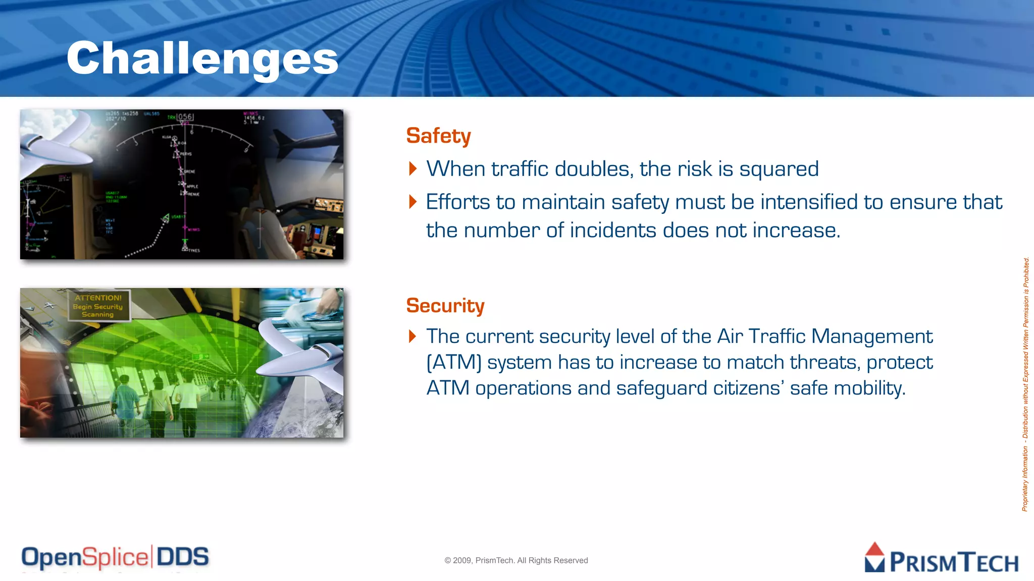 Challenges
             Safety
             ‣ When traffic doubles, the risk is squared
             ‣ Efforts to maintain safety must be intensified to ensure that
               the number of incidents does not increase.




                                                                               Proprietary Information - Distribution without Expressed Written Permission is Prohibited.
             Security
             ‣ The current security level of the Air Traffic Management
               (ATM) system has to increase to match threats, protect
               ATM operations and safeguard citizens’ safe mobility.




                 © 2009, PrismTech. All Rights Reserved
 