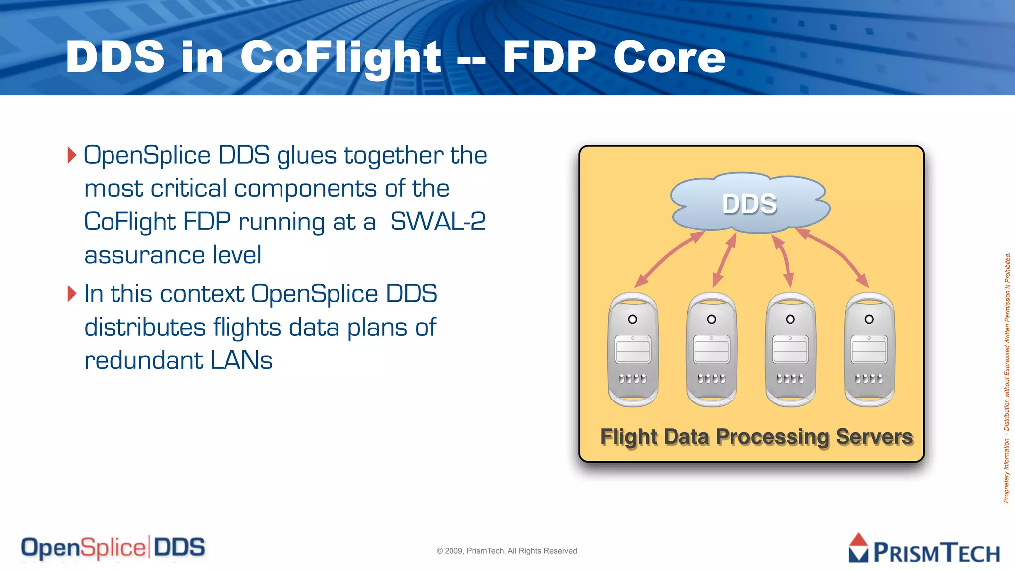DDS in CoFlight -- FDP Core

‣ OpenSplice DDS glues together the
  most critical components of the
                                                                                  DDS
  CoFlight FDP running at a SWAL-2
  assurance level




                                                                                                        Proprietary Information - Distribution without Expressed Written Permission is Prohibited.
‣ In this context OpenSplice DDS
  distributes flights data plans of
  redundant LANs

                                                                       Flight Data Processing Servers




                              © 2009, PrismTech. All Rights Reserved
 