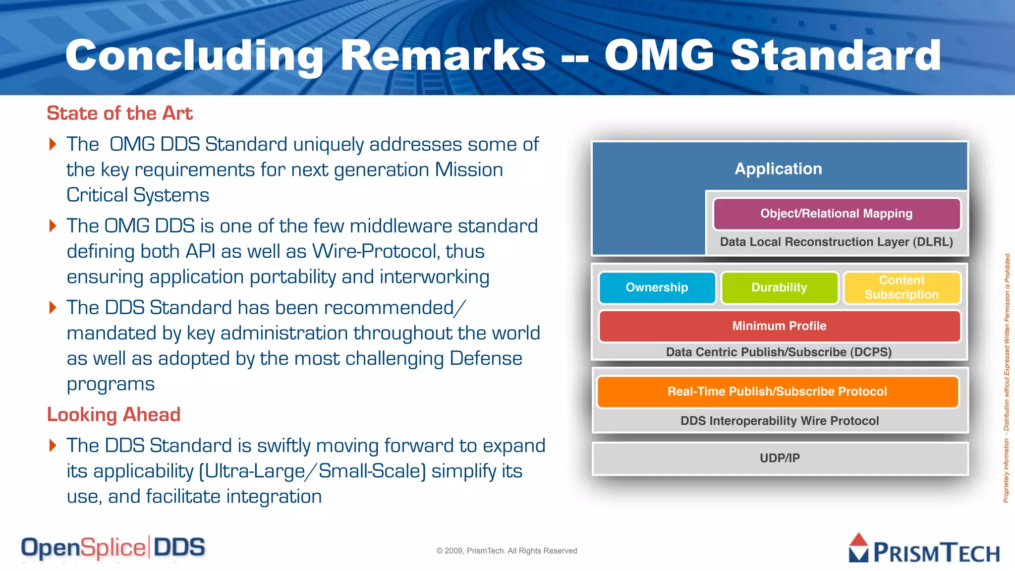 Concluding Remarks -- OMG Standard
State of the Art
‣ The OMG DDS Standard uniquely addresses some of
  the key requirements for next generation Mission                                                     Application
  Critical Systems
                                                                                                           Object/Relational Mapping
‣ The OMG DDS is one of the few middleware standard                                                 Data Local Reconstruction Layer (DLRL)
  defining both API as well as Wire-Protocol, thus




                                                                                                                                             Proprietary Information - Distribution without Expressed Written Permission is Prohibited.
  ensuring application portability and interworking                                   Ownership           Durability
                                                                                                                               Content
                                                                                                                             Subscription
‣ The DDS Standard has been recommended/
                                                                                                      Minimum Proﬁle
  mandated by key administration throughout the world
                                                                                           Data Centric Publish/Subscribe (DCPS)
  as well as adopted by the most challenging Defense
  programs                                                                                  Real-Time Publish/Subscribe Protocol

Looking Ahead                                                                                 DDS Interoperability Wire Protocol

‣ The DDS Standard is swiftly moving forward to expand                                                     UDP/IP
  its applicability (Ultra-Large/Small-Scale) simplify its
  use, and facilitate integration

                                             © 2009, PrismTech. All Rights Reserved
 