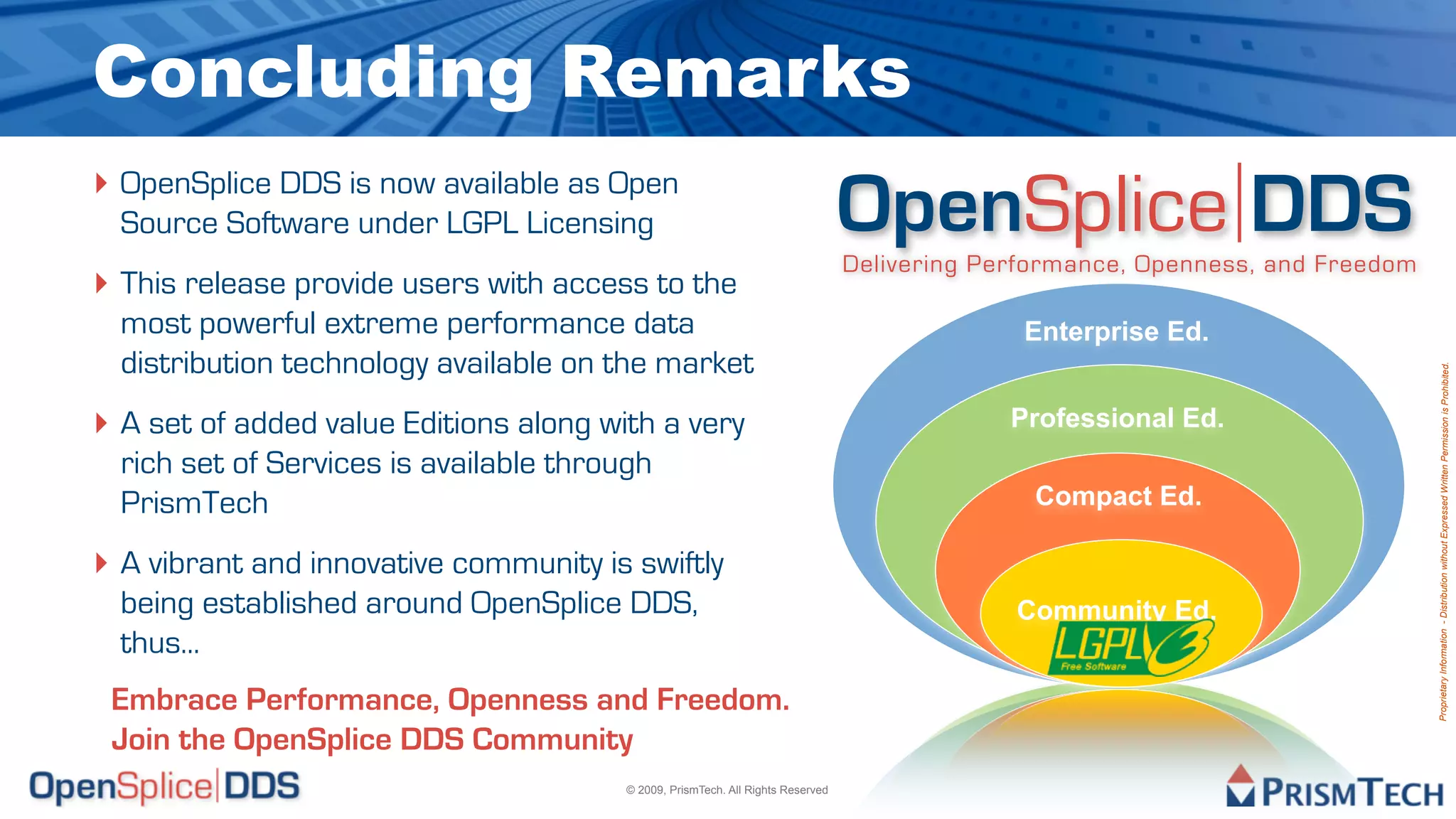 Concluding Remarks
‣ OpenSplice DDS is now available as Open
  Source Software under LGPL Licensing                                            OpenSplice DDS
                                                                                  Delivering Performance, Openness, and Freedom
‣ This release provide users with access to the
  most powerful extreme performance data                                                        Enterprise Ed.
  distribution technology available on the market




                                                                                                                                  Proprietary Information - Distribution without Expressed Written Permission is Prohibited.
‣ A set of added value Editions along with a very                                              Professional Ed.
  rich set of Services is available through
  PrismTech                                                                                      Compact Ed.

‣ A vibrant and innovative community is swiftly
  being established around OpenSplice DDS,                                                     Community Ed.
  thus...
 Embrace Performance, Openness and Freedom.
 Join the OpenSplice DDS Community
                                         © 2009, PrismTech. All Rights Reserved
 