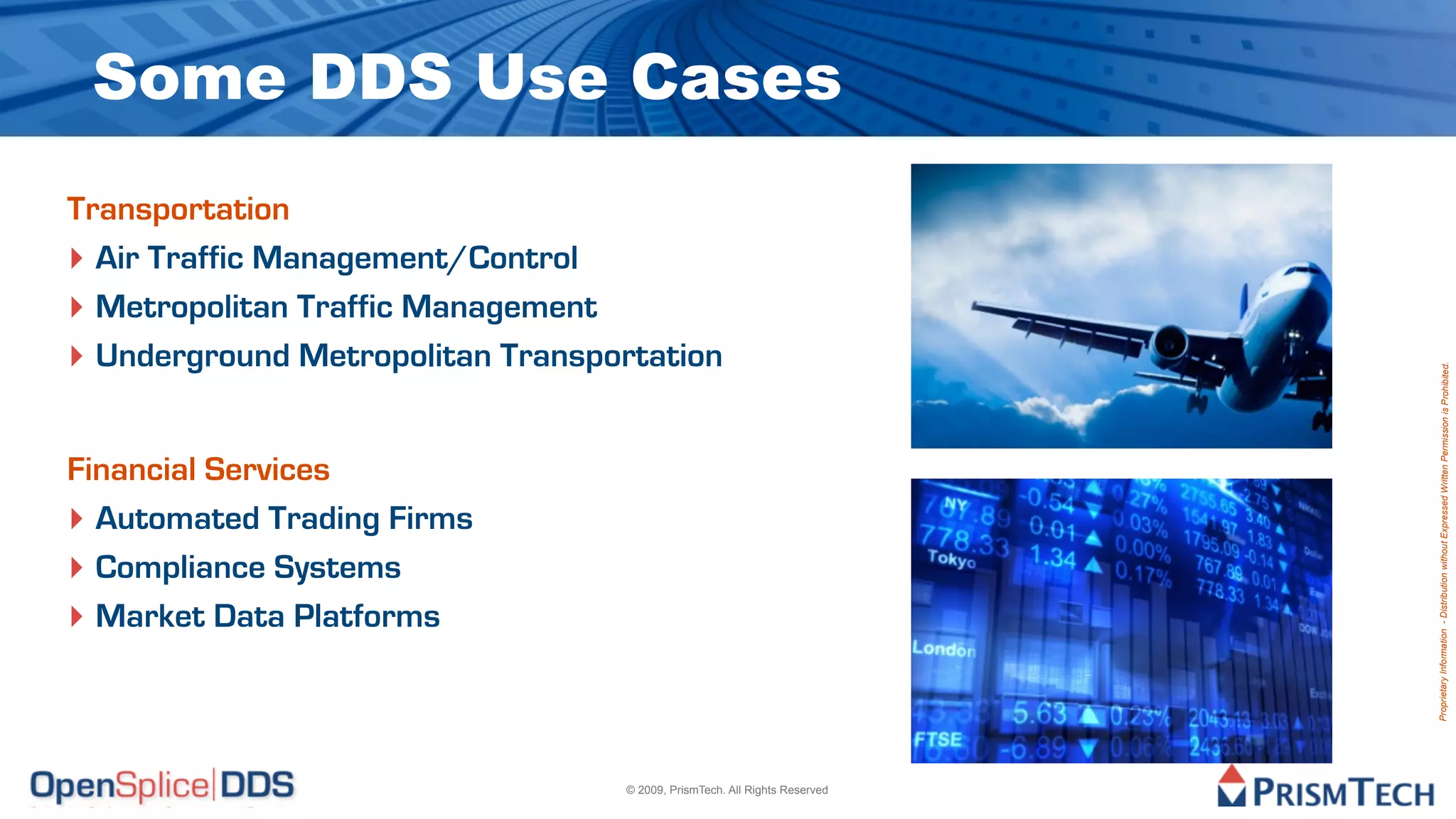 Some DDS Use Cases
Transportation
‣ Air Traffic Management/Control
‣ Metropolitan Traffic Management
‣ Underground Metropolitan Transportation




                                                                           Proprietary Information - Distribution without Expressed Written Permission is Prohibited.
Financial Services
‣ Automated Trading Firms
‣ Compliance Systems
‣ Market Data Platforms



                                  © 2009, PrismTech. All Rights Reserved
 