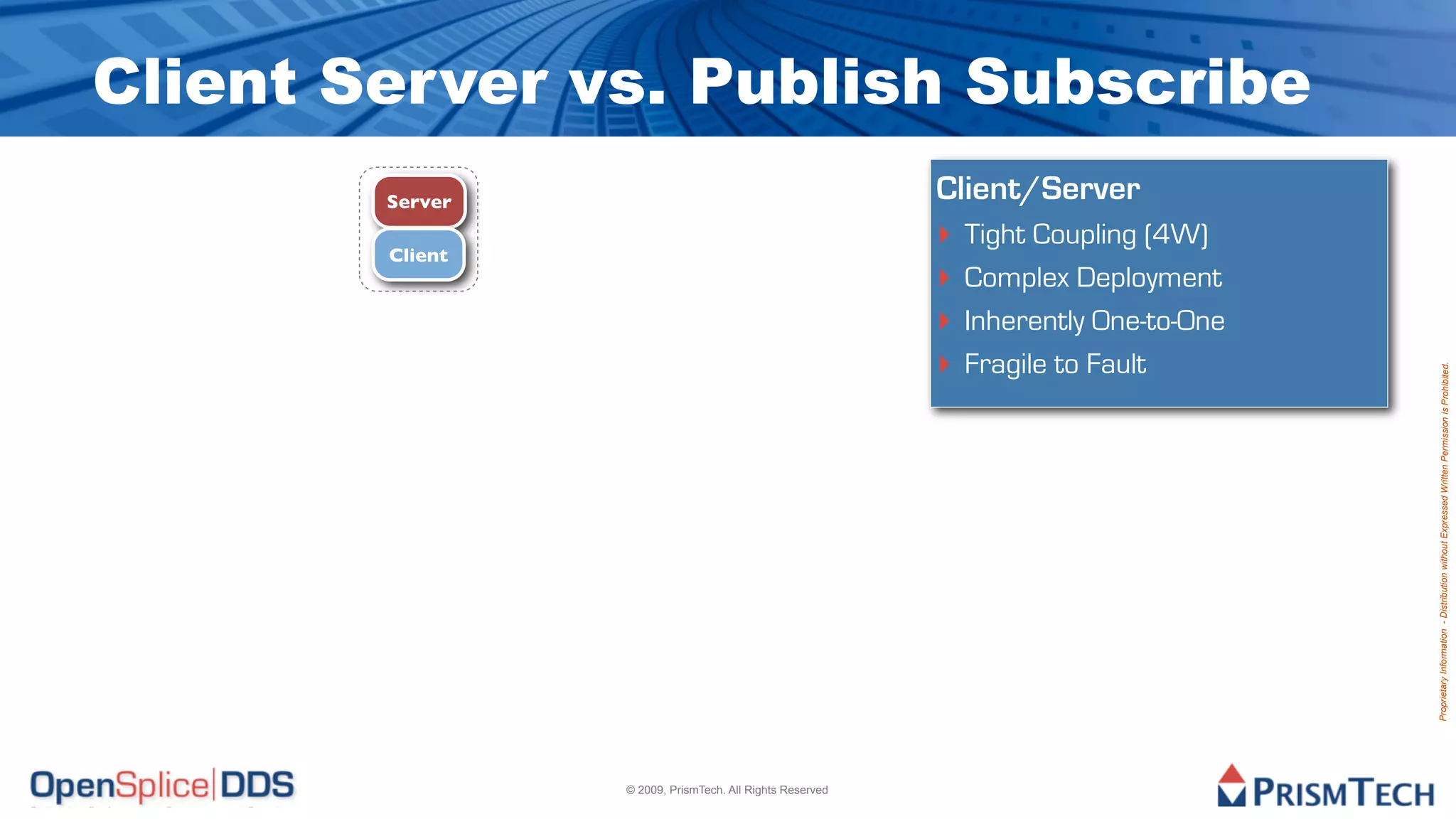 Client Server vs. Publish Subscribe
        Server                                            Client/Server
        Client
                                                          ‣ Tight Coupling (4W)
                                                          ‣ Complex Deployment
                                                          ‣ Inherently One-to-One
                                                          ‣ Fragile to Fault




                                                                                    Proprietary Information - Distribution without Expressed Written Permission is Prohibited.
                 © 2009, PrismTech. All Rights Reserved
 
