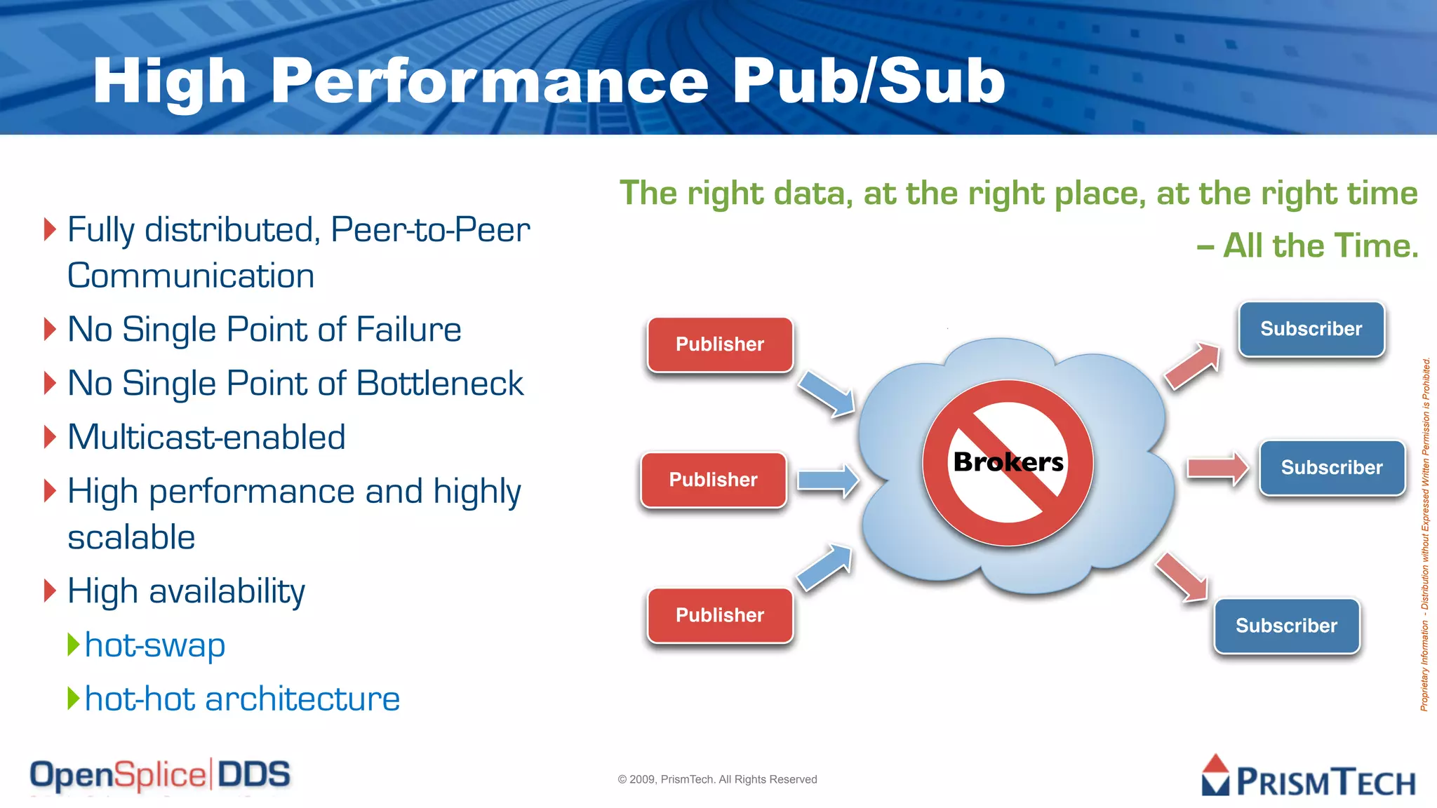 High Performance Pub/Sub
                                    The right data, at the right place, at the right time
‣ Fully distributed, Peer-to-Peer                                          -- All the Time.
  Communication
‣ No Single Point of Failure                  Publisher
                                                                                         Subscriber


‣ No Single Point of Bottleneck




                                                                                                        Proprietary Information - Distribution without Expressed Written Permission is Prohibited.
‣ Multicast-enabled                                                          Brokers       Subscriber
‣ High performance and highly                Publisher


  scalable
‣ High availability                           Publisher
 ‣hot-swap
                                                                                       Subscriber



 ‣hot-hot architecture
                                    © 2009, PrismTech. All Rights Reserved
 