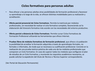 Ciclos formativos para personas adultas
• Para ofrecer a las personas adultas otras posibilidades de formación profesional y favorecer
su aprendizaje a lo largo de la vida, se ofrecen distintas modalidades para su realización y
acreditación:
• Oferta parcial presencial de Ciclos Formativos. Permite la matrícula por módulos
profesionales, sin necesidad de realizar el ciclo formativo completo, favoreciendo así la
elaboración del itinerario formativo más acorde con las necesidades del entorno productivo.
• Oferta parcial a distancia de Ciclos Formativos. Permite cursar Ciclos Formativos de
Formación Profesional utilizando las herramientas que ofrece Internet.
• Pruebas libres de módulos formativos de formación profesional, que ofrece a la población
la posibilidad de acreditar la formación adquirida a través de aprendizajes formales, no
formales o informales, de modo que se reconozca su cualificación profesional. Consiste en la
realización de una prueba teórico-práctica de cada uno de los módulos profesionales que
componen un Ciclo Formativo. En caso de superar todos los módulos que configuran el plan
de estudios de un Ciclo Formativo, y reuniendo los requisitos académicos necesarios, se
puede solicitar la expedición del título de Técnico o Técnico Superior correspondiente.
(Ver Portal de Educación Permanente)
 