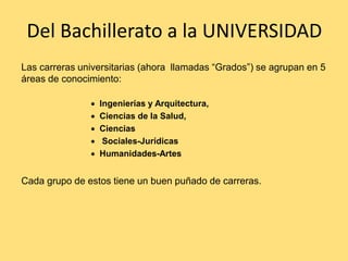 Del Bachillerato a la UNIVERSIDAD
Las carreras universitarias (ahora llamadas “Grados”) se agrupan en 5
áreas de conocimiento:
 Ingenierías y Arquitectura,
 Ciencias de la Salud,
 Ciencias
 Sociales-Jurídicas
 Humanidades-Artes
Cada grupo de estos tiene un buen puñado de carreras.
 