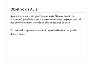 Objetivo da Aula
Apresentar uma visão geral do que seria “Administração de
Empresas”, possíveis acertos e erros resultantes do papel exercido
dos administradores através de alguns estudos de caso.
Os conteúdos apresentados serão aprofundados ao longo das
demais aulas.