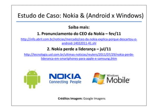 Estudo de Caso: Nokia & (Android x Windows)
Saiba mais:
1. Pronunciamento do CEO da Nokia – fev/11
http://info.abril.com.br/noticias/mercado/ceo-da-nokia-explica-porque-descartou-o-
android-14022011-41.shl
2. Nokia perde a liderança – jul/11
http://tecnologia.uol.com.br/ultimas-noticias/reuters/2011/07/29/nokia-perde-
lideranca-em-smartphones-para-apple-e-samsung.jhtm
Créditos Imagem: Google Imagens