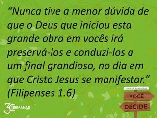 “Nunca tive a menor dúvida de
que o Deus que iniciou esta
grande obra em vocês irá
preservá-los e conduzi-los a
um final grandioso, no dia em
que Cristo Jesus se manifestar.”
(Filipenses 1.6)
 